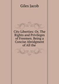 City Liberties: Or, The Rights and Privileges of Freemen. Being a Concise Abridgment of All the .