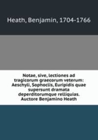 Notae, sive, lectiones ad tragicorum graecorum veterum: Aeschyli, Sophoclis, Euripidis quae supersunt dramata deperditorumque relliquias. Auctore Benjamino Heath