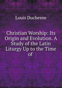 Christian Worship: Its Origin and Evolution. A Study of the Latin Liturgy Up to the Time of .