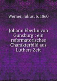 Johann Eberlin von Gunsburg : ein reformatorisches Charakterbild aus Luthers Zeit