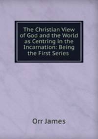 The Christian View of God and the World as Centring in the Incarnation: Being the First Series .