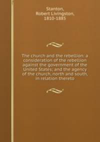 The church and the rebellion: a consideration of the rebellion against the government of the United States; and the agency of the church, north and south, in relation thereto