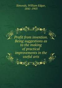 Profit from invention. Being suggestions as to the making of practical improvements in the useful arts