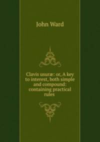 Clavis usur?: or, A key to interest, both simple and compound: containing practical rules .