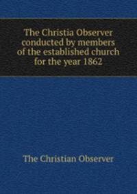 The Christia Observer conducted by members of the established church for the year 1862