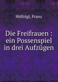Die Freifrauen : ein Possenspiel in drei Aufzugen