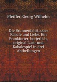 Die Brunnenfahrt, oder Kabale und Liebe. Ein Frankforter, borjerlich, original Lust- und Kabalespiel in drei Abtheilungen