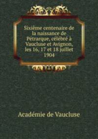 Sixieme centenaire de la naissance de Petrarque, celebre a Vaucluse et Avignon, les 16, 17 et 18 juillet 1904