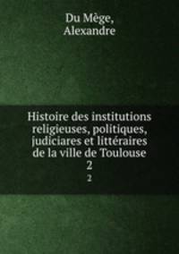 Histoire des institutions religieuses, politiques, judiciares et littraires de la ville de Toulouse. 2