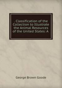 . Classification of the Collection to Illustrate the Animal Resources of the United States: A .