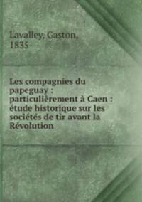 Les compagnies du papeguay : particulierement a Caen : etude historique sur les societes de tir avant la Revolution