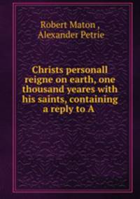 Christs personall reigne on earth, one thousand yeares with his saints, containing a reply to A .