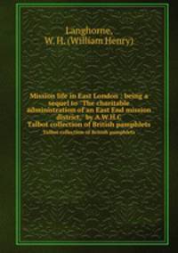 Mission life in East London : being a sequel to "The charitable administration of an East End mission district," by A.W.H.C.. Talbot collection of British pamphlets