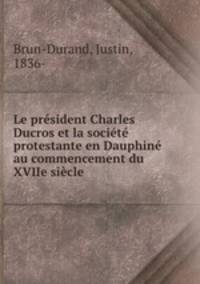 Le president Charles Ducros et la societe protestante en Dauphine au commencement du XVIIe siecle