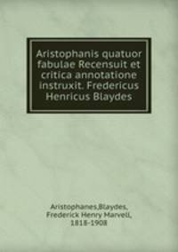 Aristophanis quatuor fabulae Recensuit et critica annotatione instruxit. Fredericus Henricus Blaydes