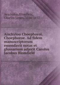 Aischylou Choephoroi. Choephoroe. Ad fidem manuscriptorum emendavit notas et glossarium adjecit Carolus Jacobus Blomfield