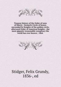 Treason history of the Order of sons of liberty : formerly Circle of honor, succeeded by Knights of the golden circle, afterward Order of American knights ; the most gigantic treasonable conspiracy the world has ever known ; 1864 .