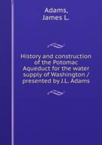 History and construction of the Potomac Aqueduct for the water supply of Washington / presented by J.L. Adams.