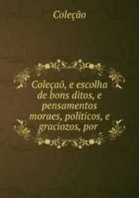 Colecao, e escolha de bons ditos, e pensamentos moraes, politicos, e graciozos, por .