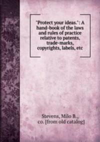 "Protect your ideas.": A hand-book of the laws and rules of practice relative to patents, trade-marks, copyrights, labels, etc