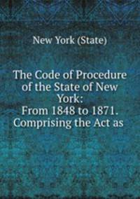 The Code of Procedure of the State of New York: From 1848 to 1871. Comprising the Act as .