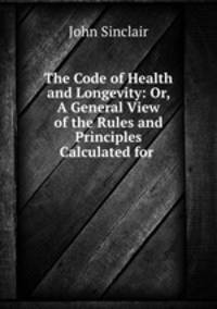 The Code of Health and Longevity: Or, A General View of the Rules and Principles Calculated for .