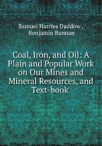 Coal, Iron, and Oil: A Plain and Popular Work on Our Mines and Mineral Resources, and Text-book .