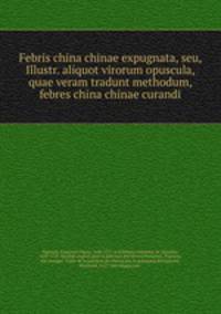 Febris china chinae expugnata, seu, Illustr. aliquot virorum opuscula, quae veram tradunt methodum, febres china chinae curandi