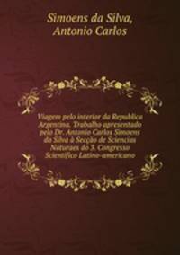 Viagem pelo interior da Republica Argentina. Trabalho apresentado pelo Dr. Antonio Carlos Simoens da Silva a Seccao de Sciencias Naturaes do 3. Congresso Scientifico Latino-americano