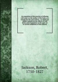 An exposition of the practice of affusing cold water on the surface of the body, as a remedy for the cure of fever : to which are added, remarks on the effects of cold drink, and of gestation in the open air in certain conditions of that disease
