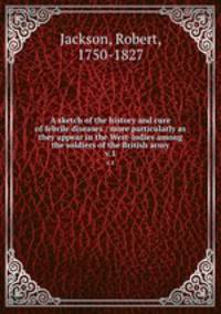 A sketch of the history and cure of febrile diseases : more particularly as they appear in the West-Indies among the soldiers of the British army. v.1
