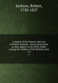 A sketch of the history and cure of febrile diseases : more particularly as they appear in the West-Indies among the soldiers of the British army. v.2