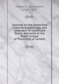 Lectures on the distinctive characters, pathology, and treatment of continued fevers, delivered at the Royal College of Physicians of London