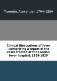 Clinical illustrations of fever : comprising a report of the cases treated at the London fever hospital, 1828-1829