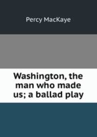 Washington, the man who made us; a ballad play