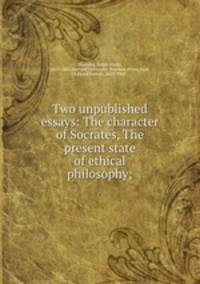 Two unpublished essays: The character of Socrates, The present state of ethical philosophy;