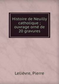 Histoire de Neuilly catholique ; ouvrage orne de 20 gravures
