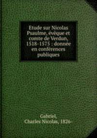 Etude sur Nicolas Psaulme, eveque et comte de Verdun, 1518-1575 : donnee en conferences publiques