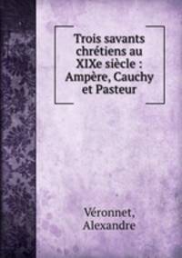 Trois savants chretiens au XIXe siecle : Ampere, Cauchy et Pasteur