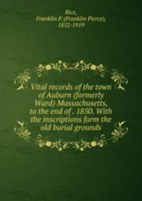 Vital records of the town of Auburn (formerly Ward) Massachusetts, to the end of . 1850. With the inscriptions form the old burial grounds