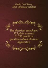 The electrical catechism; 533 plain answers to 533 practical questions about electical apparatus;