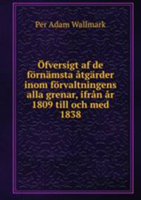 Ofversigt af de fornamsta atgarder inom forvaltningens alla grenar, ifran ar 1809 till och med 1838
