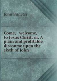 Come, & welcome, to Jesus Christ, or, A plain and profitable discourse upon the sixth of John .