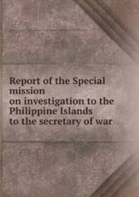 Report of the Special mission on investigation to the Philippine Islands to the secretary of war