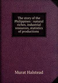 The story of the Philippines : natural riches, industrial resources, statistics of productions .
