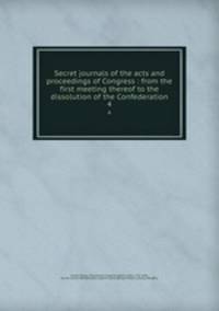 Secret journals of the acts and proceedings of Congress : from the first meeting thereof to the dissolution of the Confederation. 4