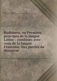 Rudimens, ou Premiers principes de la langue Latine : combines avec ceux de la langue Francoise. Des parties du discourse