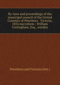 By-laws and proceedings of the municipal council of the United Counties of Peterboro & Victoria, 1854 microform : William Cottingham, Esq., warden