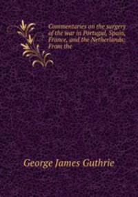 Commentaries on the surgery of the war in Portugal, Spain, France, and the Netherlands: From the .