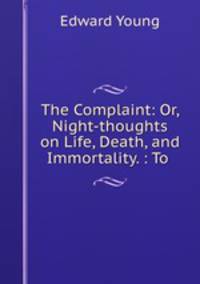 The Complaint: Or, Night-thoughts on Life, Death, and Immortality. : To .